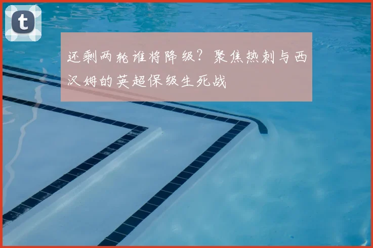还剩两轮谁将降级?聚焦热刺与西汉姆的英超保级生死战