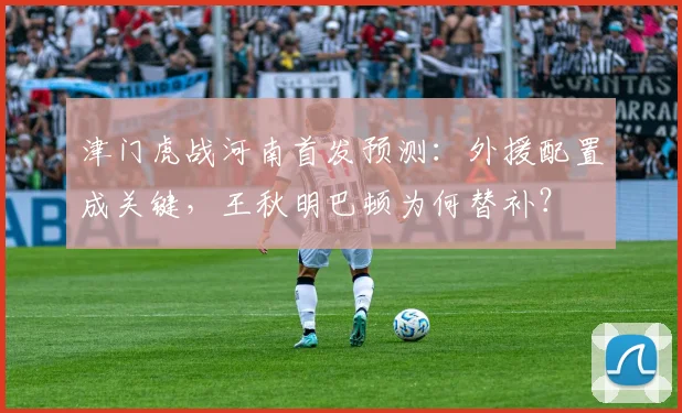 津门虎战河南首发预测:外援配置成关键,王秋明巴顿为何替补?
