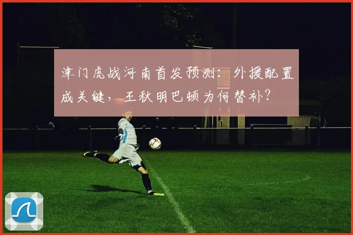 津门虎战河南首发预测：外援配置成关键，王秋明巴顿为何替补？