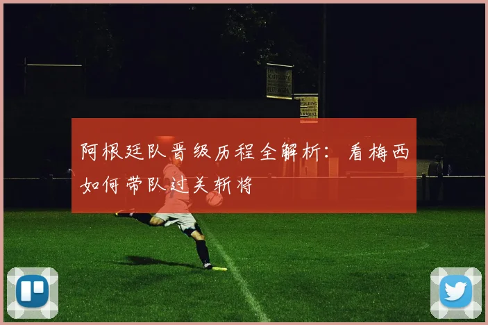 阿根廷队晋级历程全解析：看梅西如何带队过关斩将