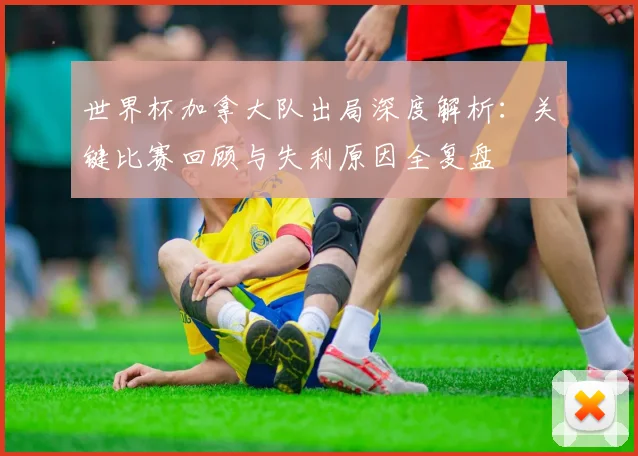 世界杯加拿大队出局深度解析：关键比赛回顾与失利原因全复盘