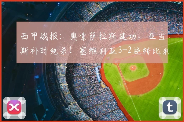 西甲战报：奥索萨拉斯建功，亚当斯补时绝杀！塞维利亚3-2逆转比利亚雷亚尔